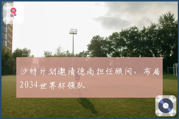 沙特计划邀请德尚担任顾问，布局2034世界杯强队