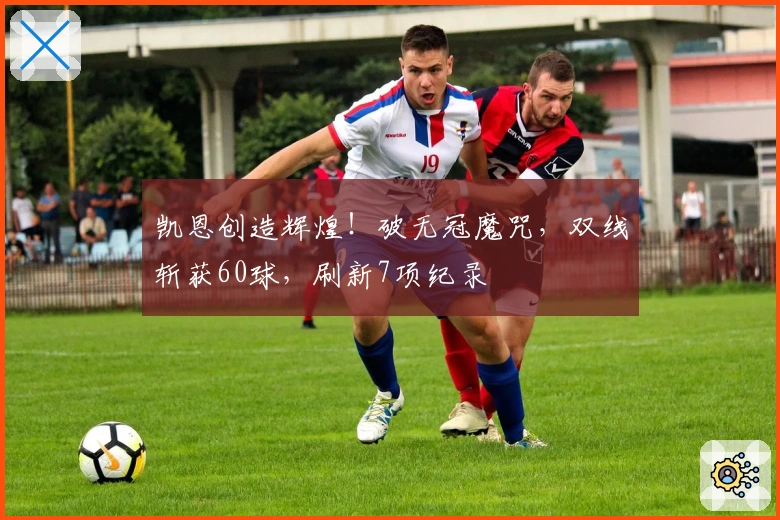 凯恩创造辉煌！破无冠魔咒，双线斩获60球，刷新7项纪录