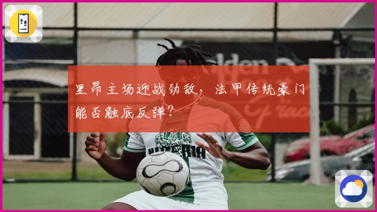 里昂主场迎战劲敌，法甲传统豪门能否触底反弹？