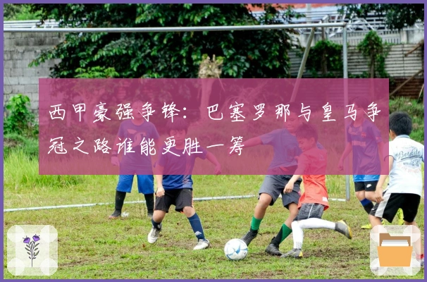 西甲豪强争锋：巴塞罗那与皇马争冠之路谁能更胜一筹