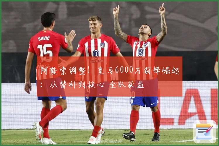 阿隆索调整！皇马6000万前锋崛起：从替补到核心 全队获益
