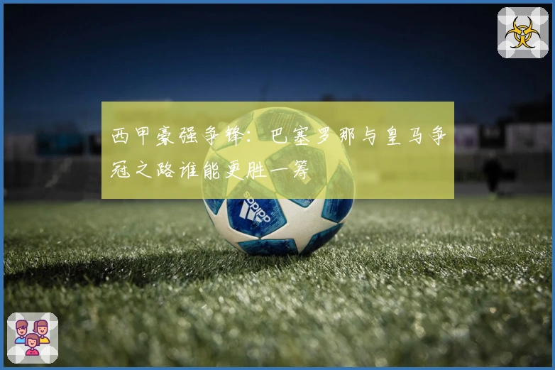 西甲豪强争锋：巴塞罗那与皇马争冠之路谁能更胜一筹