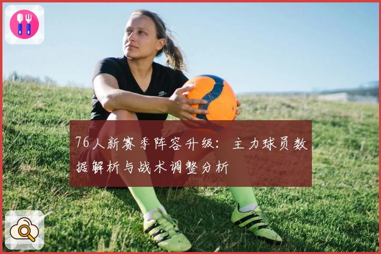 76人新赛季阵容升级：主力球员数据解析与战术调整分析