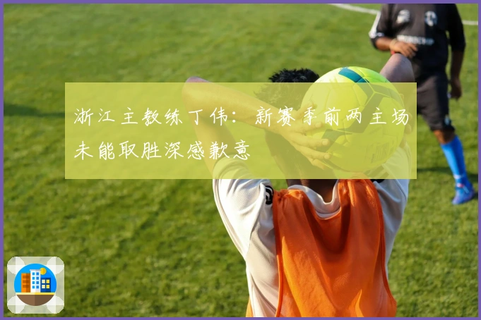 浙江主教练丁伟：新赛季前两主场未能取胜深感歉意