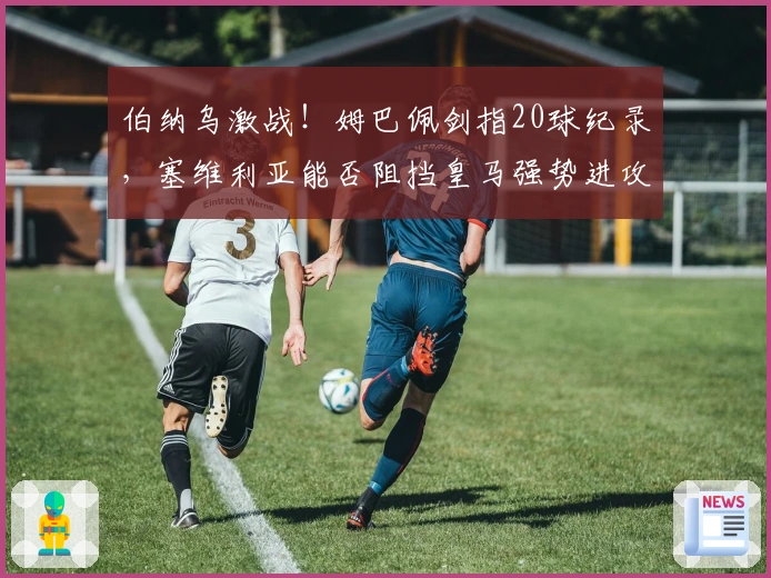 伯纳乌激战！姆巴佩剑指20球纪录，塞维利亚能否阻挡皇马强势进攻？