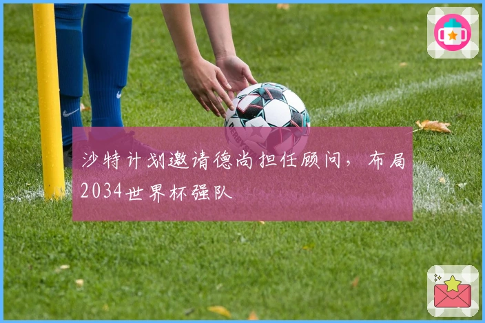 沙特计划邀请德尚担任顾问，布局2034世界杯强队