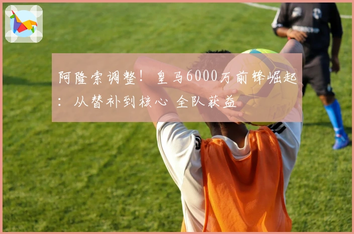 阿隆索调整！皇马6000万前锋崛起：从替补到核心 全队获益
