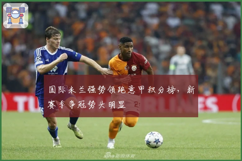 国际米兰强势领跑意甲积分榜，新赛季争冠势头明显