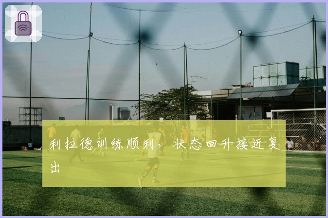 利拉德训练顺利，状态回升接近复出