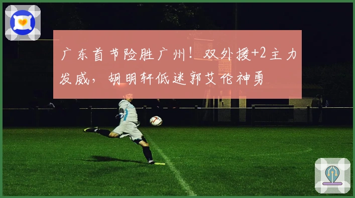 广东首节险胜广州！双外援+2主力发威，胡明轩低迷郭艾伦神勇