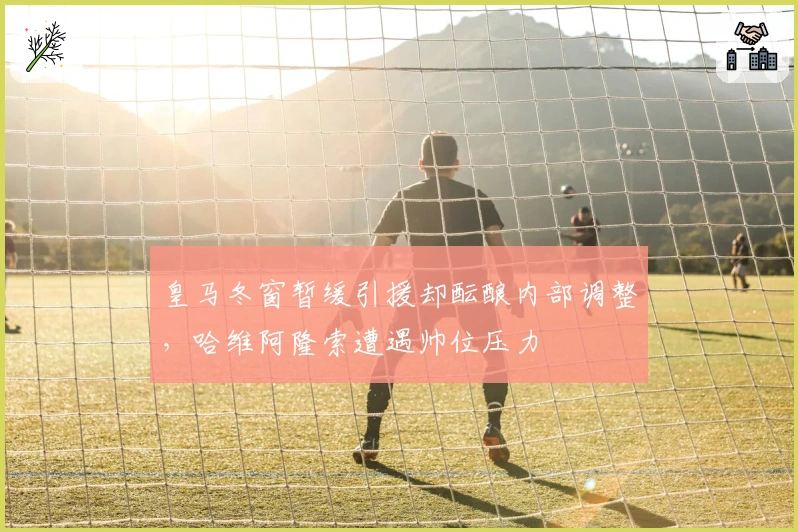 皇马冬窗暂缓引援却酝酿内部调整，哈维阿隆索遭遇帅位压力