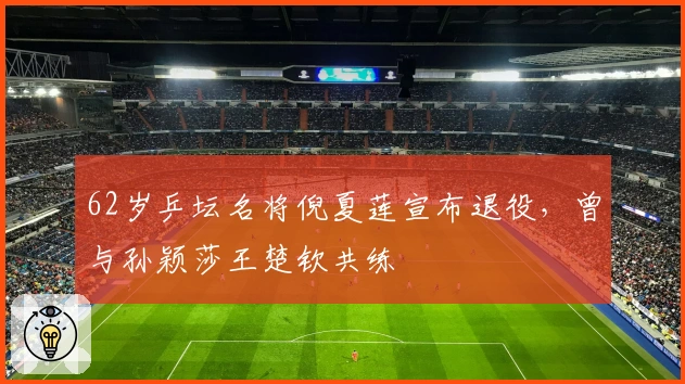 62岁乒坛名将倪夏莲宣布退役，曾与孙颖莎王楚钦共练