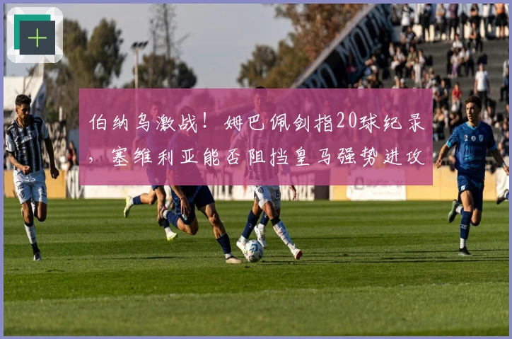 伯纳乌激战！姆巴佩剑指20球纪录，塞维利亚能否阻挡皇马强势进攻？