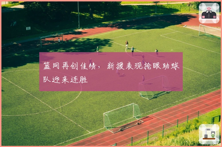 篮网再创佳绩,新援表现抢眼助球队迎来连胜