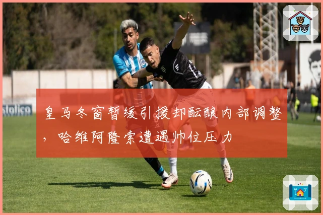 皇马冬窗暂缓引援却酝酿内部调整，哈维阿隆索遭遇帅位压力