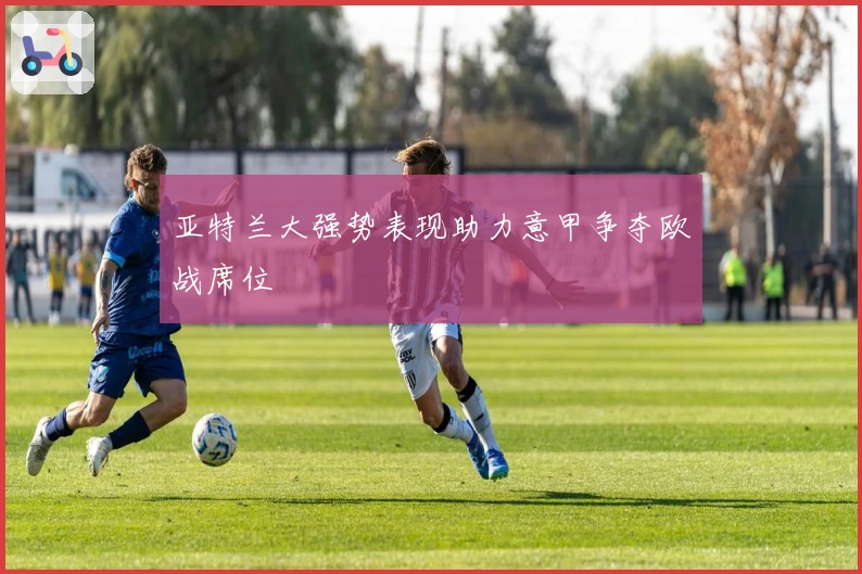 亚特兰大强势表现助力意甲争夺欧战席位