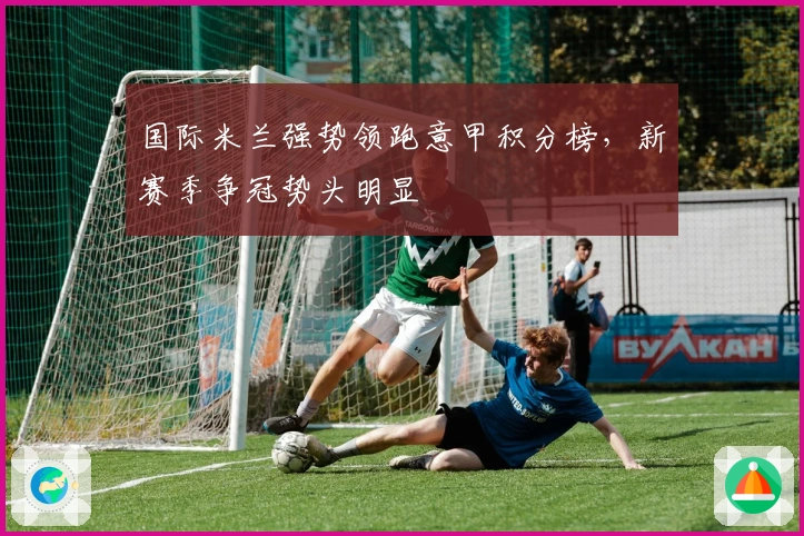国际米兰强势领跑意甲积分榜,新赛季争冠势头明显