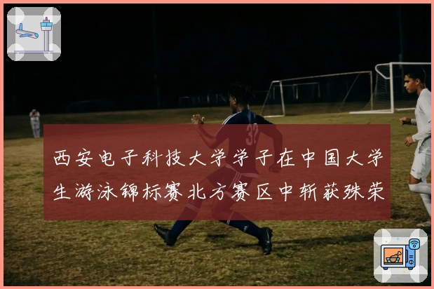 西安电子科技大学学子在中国大学生游泳锦标赛北方赛区中斩获殊荣